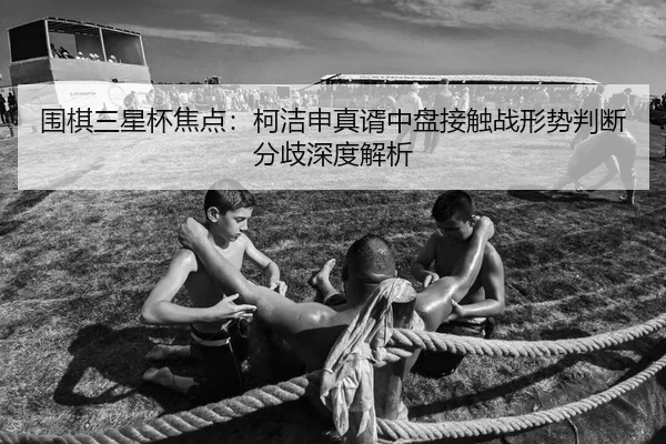 围棋三星杯焦点：柯洁申真谞中盘接触战形势判断分歧深度解析